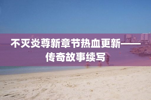 不灭炎尊新章节热血更新——传奇故事续写