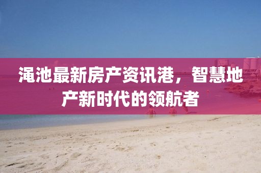 渑池最新房产资讯港，智慧地产新时代的领航者