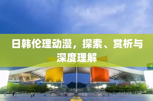 日韩伦理动漫，探索、赏析与深度理解