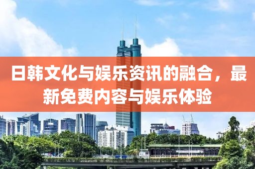 日韩文化与娱乐资讯的融合，最新免费内容与娱乐体验