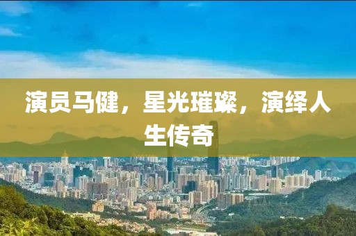 演员马健，星光璀璨，演绎人生传奇