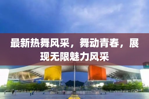 最新热舞风采，舞动青春，展现无限魅力风采