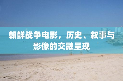 朝鲜战争电影，历史、叙事与影像的交融呈现