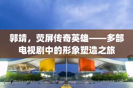 郭靖，荧屏传奇英雄——多部电视剧中的形象塑造之旅