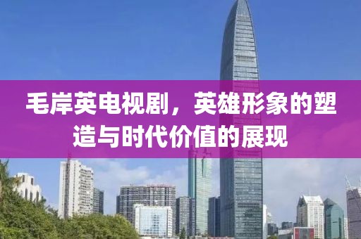 毛岸英电视剧，英雄形象的塑造与时代价值的展现