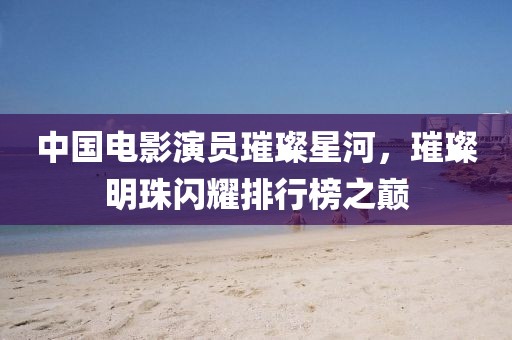 中国电影演员璀璨星河，璀璨明珠闪耀排行榜之巅