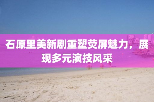 石原里美新剧重塑荧屏魅力，展现多元演技风采