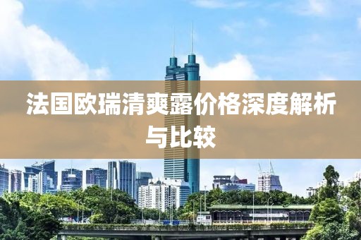 法国欧瑞清爽露价格深度解析与比较