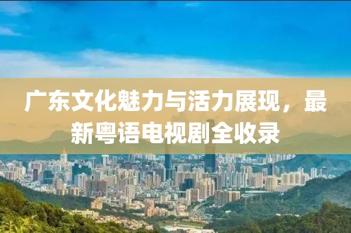 广东文化魅力与活力展现，最新粤语电视剧全收录