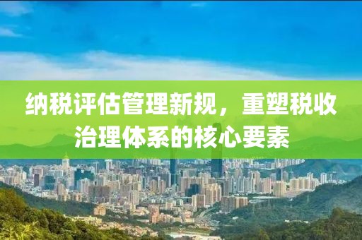 纳税评估管理新规，重塑税收治理体系的核心要素