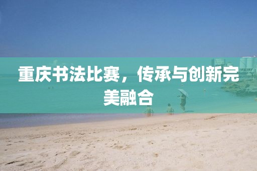 重庆书法比赛，传承与创新完美融合