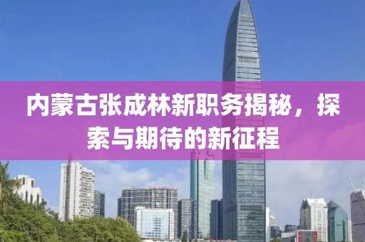 内蒙古张成林新职务揭秘，探索与期待的新征程