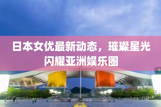 日本女优最新动态，璀璨星光闪耀亚洲娱乐圈