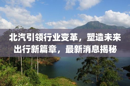 北汽引领行业变革，塑造未来出行新篇章，最新消息揭秘