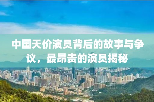中国天价演员背后的故事与争议，最昂贵的演员揭秘