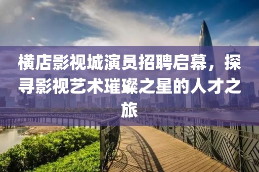 横店影视城演员招聘启幕，探寻影视艺术璀璨之星的人才之旅