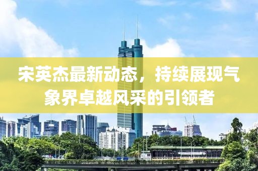 宋英杰最新动态，持续展现气象界卓越风采的引领者
