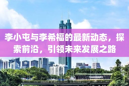 李小屯与李希福的最新动态，探索前沿，引领未来发展之路