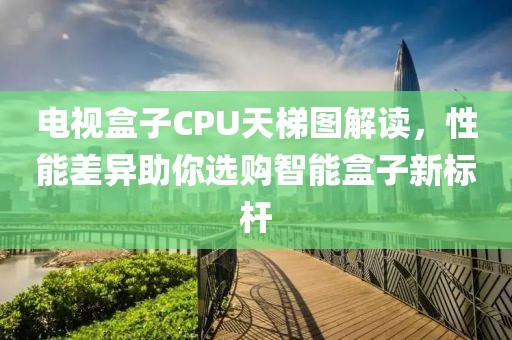 电视盒子CPU天梯图解读，性能差异助你选购智能盒子新标杆