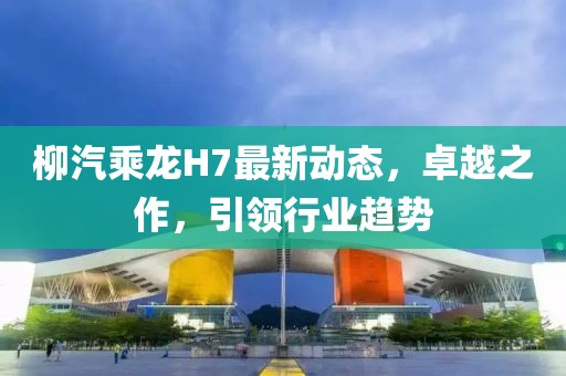 柳汽乘龙H7最新动态，卓越之作，引领行业趋势