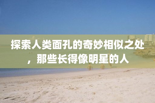 探索人类面孔的奇妙相似之处，那些长得像明星的人
