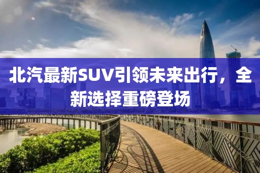 北汽最新SUV引领未来出行，全新选择重磅登场