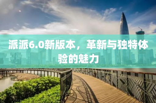派派6.0新版本，革新与独特体验的魅力