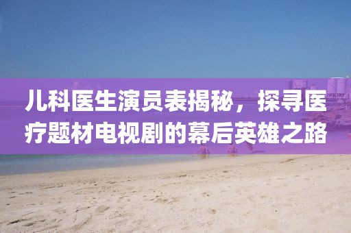 儿科医生演员表揭秘，探寻医疗题材电视剧的幕后英雄之路