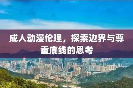 成人动漫伦理，探索边界与尊重底线的思考