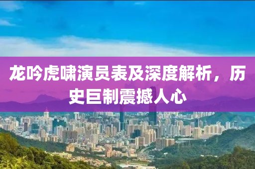 龙吟虎啸演员表及深度解析，历史巨制震撼人心