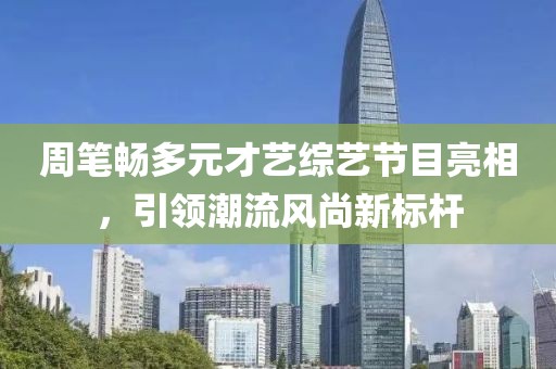 周笔畅多元才艺综艺节目亮相，引领潮流风尚新标杆