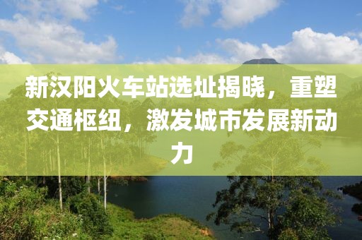 新汉阳火车站选址揭晓，重塑交通枢纽，激发城市发展新动力