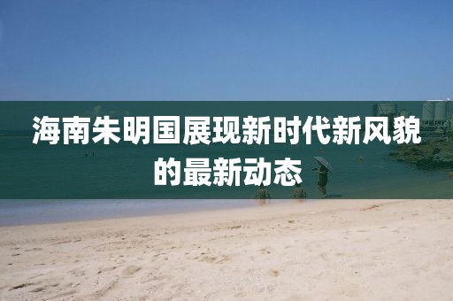 海南朱明国展现新时代新风貌的最新动态