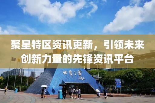聚星特区资讯更新，引领未来创新力量的先锋资讯平台