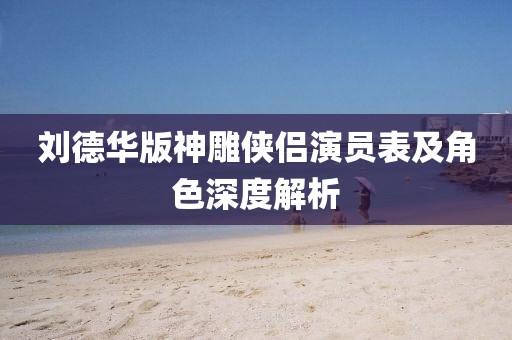 刘德华版神雕侠侣演员表及角色深度解析