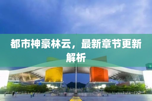 都市神豪林云，最新章节更新解析