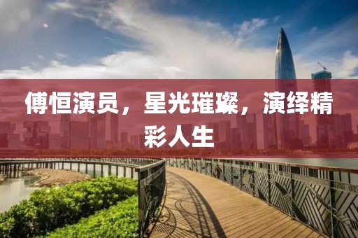 傅恒演员，星光璀璨，演绎精彩人生