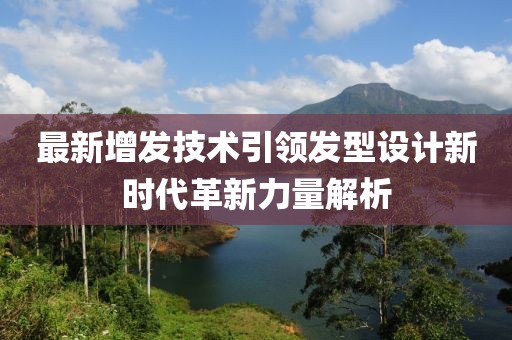 最新增发技术引领发型设计新时代革新力量解析