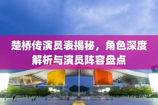 楚桥传演员表揭秘，角色深度解析与演员阵容盘点