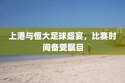 上港与恒大足球盛宴，比赛时间备受瞩目