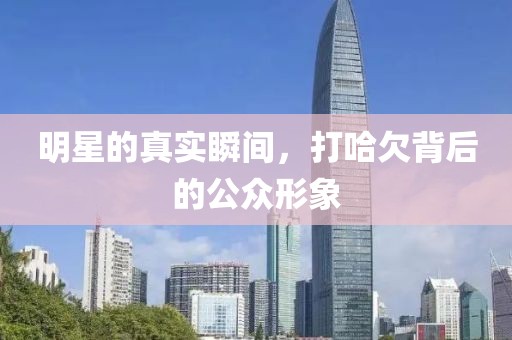 明星的真实瞬间，打哈欠背后的公众形象