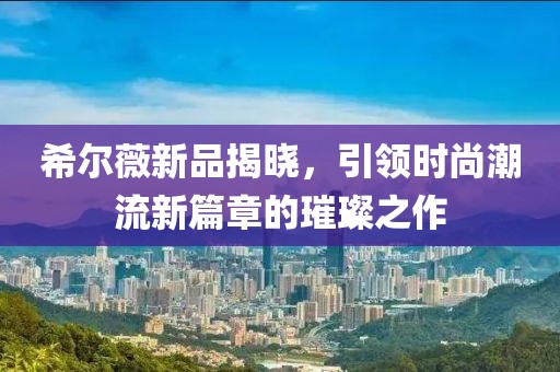 希尔薇新品揭晓，引领时尚潮流新篇章的璀璨之作
