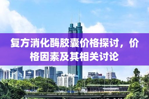复方消化酶胶囊价格探讨，价格因素及其相关讨论