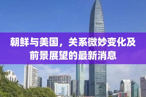 朝鲜与美国，关系微妙变化及前景展望的最新消息