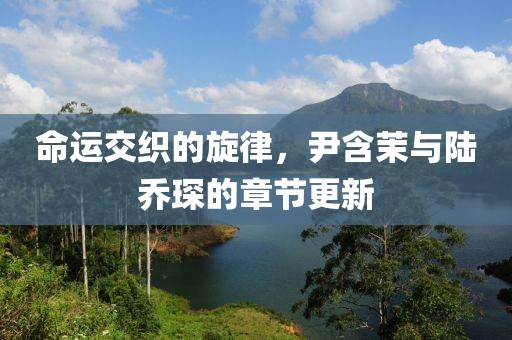 命运交织的旋律，尹含茉与陆乔琛的章节更新