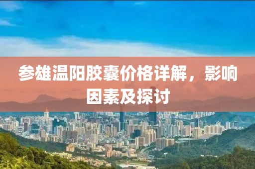 参雄温阳胶囊价格详解，影响因素及探讨