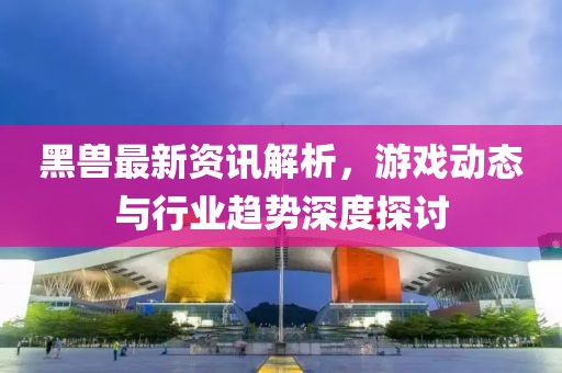 黑兽最新资讯解析，游戏动态与行业趋势深度探讨