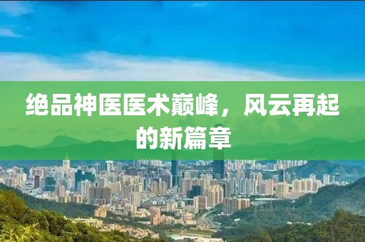 绝品神医医术巅峰，风云再起的新篇章