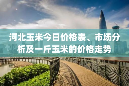 河北玉米今日价格表、市场分析及一斤玉米的价格走势