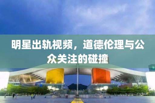 明星出轨视频，道德伦理与公众关注的碰撞
